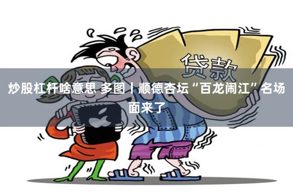 炒股杠杆啥意思 多图丨顺德杏坛“百龙闹江”名场面来了