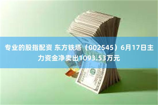 专业的股指配资 东方铁塔（002545）6月17日主力资金净卖出1093.53万元