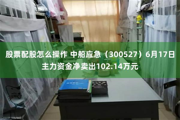 股票配股怎么操作 中船应急（300527）6月17日主力资金净卖出102.14万元