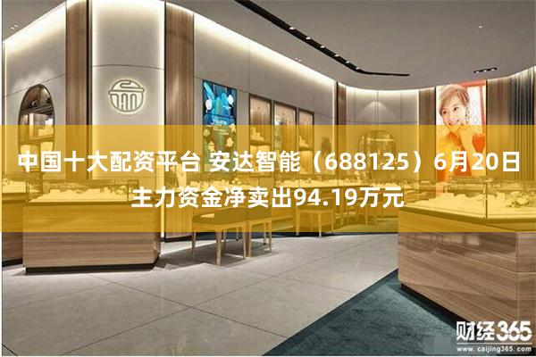 中国十大配资平台 安达智能（688125）6月20日主力资金净卖出94.19万元