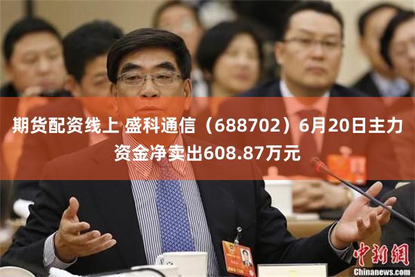 期货配资线上 盛科通信（688702）6月20日主力资金净卖出608.87万元