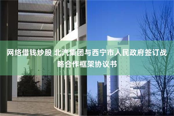 网络借钱炒股 北汽集团与西宁市人民政府签订战略合作框架协议书