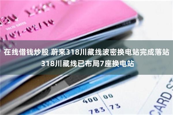 在线借钱炒股 蔚来318川藏线波密换电站完成落站 318川藏线已布局7座换电站
