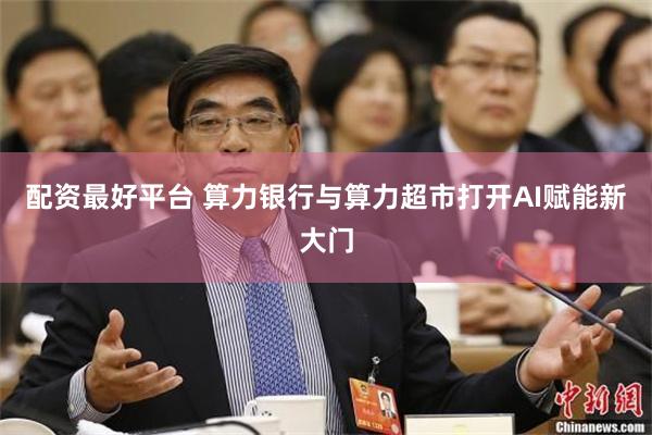 配资最好平台 算力银行与算力超市打开AI赋能新大门