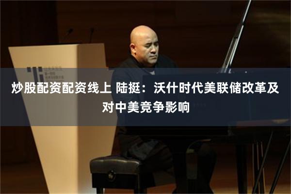 炒股配资配资线上 陆挺：沃什时代美联储改革及对中美竞争影响