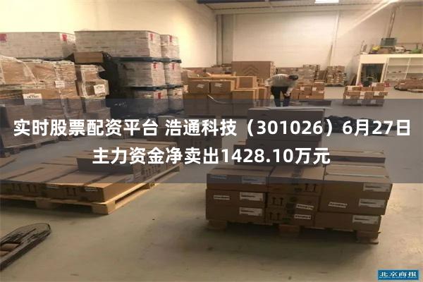 实时股票配资平台 浩通科技（301026）6月27日主力资金净卖出1428.10万元