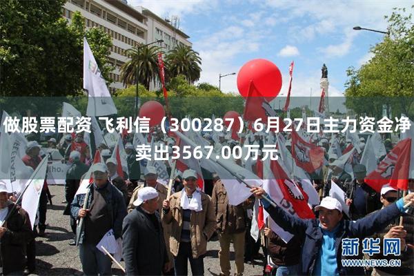 做股票配资 飞利信（300287）6月27日主力资金净卖出3567.00万元