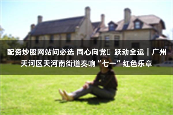 配资炒股网站问必选 同心向党・跃动全运｜广州天河区天河南街道奏响“七一”红色乐章