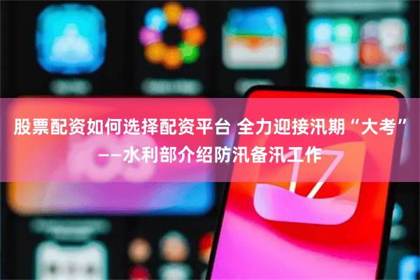 股票配资如何选择配资平台 全力迎接汛期“大考”——水利部介绍防汛备汛工作