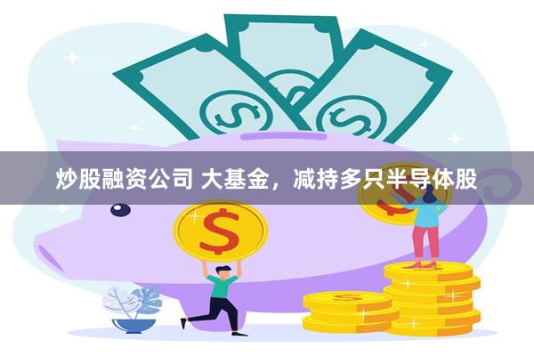 炒股融资公司 大基金,减持多只半导体股