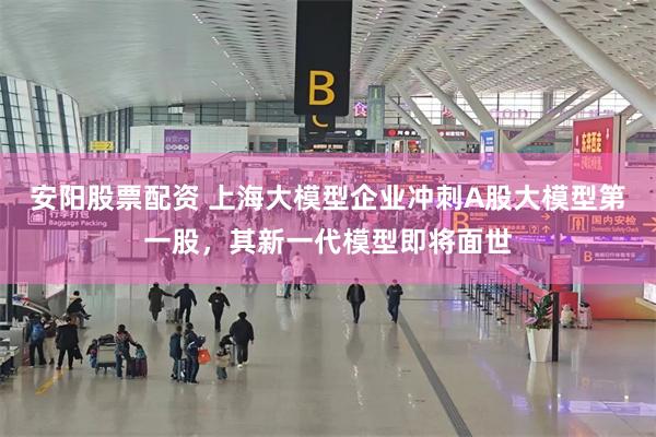 安阳股票配资 上海大模型企业冲刺A股大模型第一股，其新一代模型即将面世