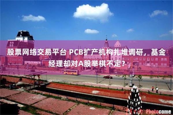 股票网络交易平台 PCB扩产机构扎堆调研，基金经理却对A股举棋不定？