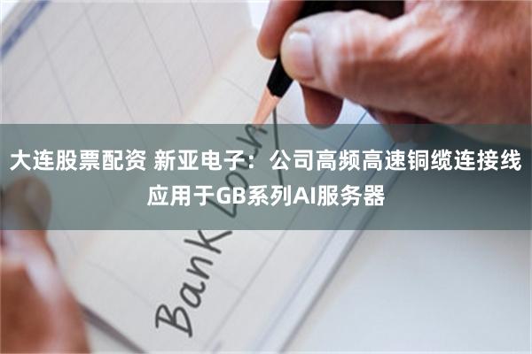 大连股票配资 新亚电子:公司高频高速铜缆连接线应用于GB系列AI服务器
