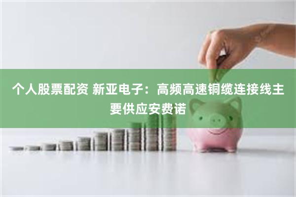 个人股票配资 新亚电子:高频高速铜缆连接线主要供应安费诺