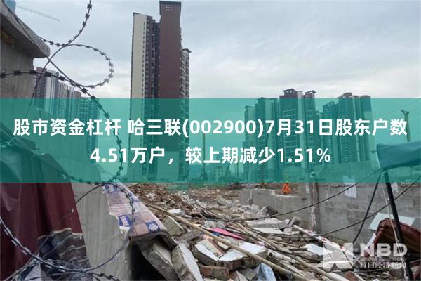 股市资金杠杆 哈三联(002900)7月31日股东户数4.51万户，较上期减少1.51%