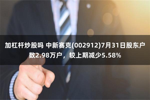 加杠杆炒股吗 中新赛克(002912)7月31日股东户数2.98万户，较上期减少5.58%