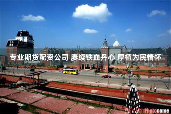 专业期货配资公司 赓续铁血丹心 厚植为民情怀