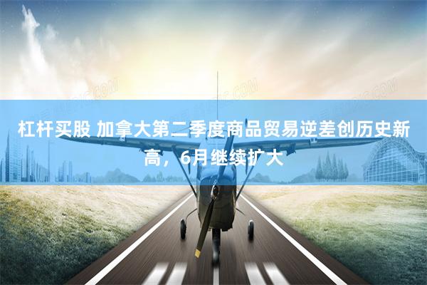 杠杆买股 加拿大第二季度商品贸易逆差创历史新高，6月继续扩大