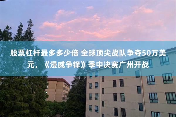 股票杠杆最多多少倍 全球顶尖战队争夺50万美元,《漫威争锋》季中决赛广州开战