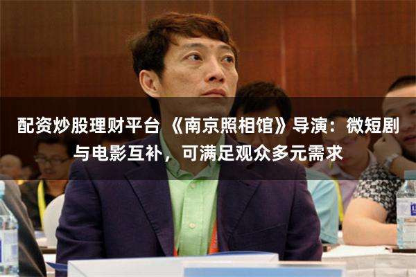 配资炒股理财平台 《南京照相馆》导演:微短剧与电影互补,可满足观众多元需求