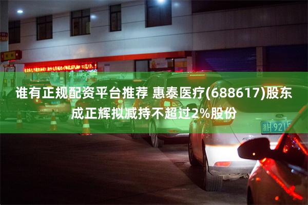 谁有正规配资平台推荐 惠泰医疗(688617)股东成正辉拟减持不超过2%股份