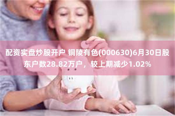 配资实盘炒股开户 铜陵有色(000630)6月30日股东户数28.82万户，较上期减少1.02%