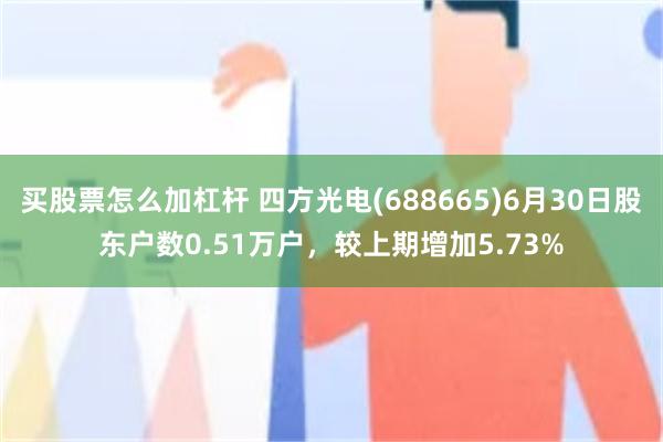 买股票怎么加杠杆 四方光电(688665)6月30日股东户数0.51万户，较上期增加5.73%