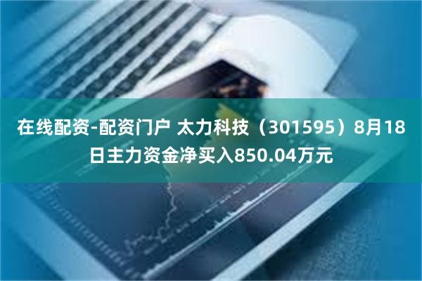 在线配资-配资门户 太力科技(301595)8月18日主力资金净买入850.04万元