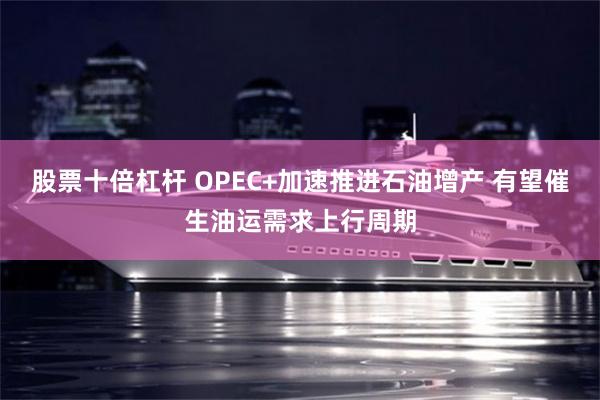 股票十倍杠杆 OPEC+加速推进石油增产 有望催生油运需求上行周期