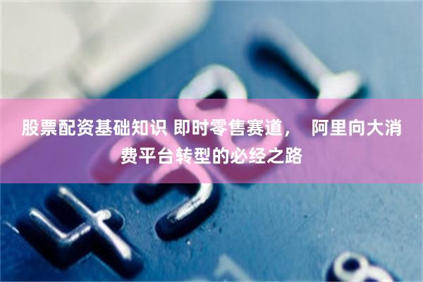 股票配资基础知识 即时零售赛道，  阿里向大消费平台转型的必经之路
