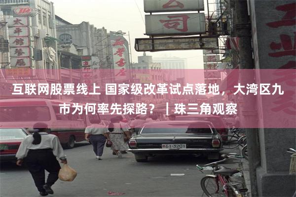 互联网股票线上 国家级改革试点落地，大湾区九市为何率先探路？｜珠三角观察