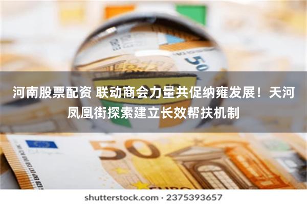 河南股票配资 联动商会力量共促纳雍发展！天河凤凰街探索建立长效帮扶机制