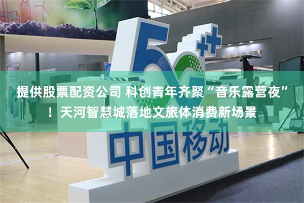 提供股票配资公司 科创青年齐聚“音乐露营夜”！天河智慧城落地文旅体消费新场景