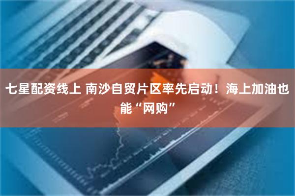 七星配资线上 南沙自贸片区率先启动！海上加油也能“网购”