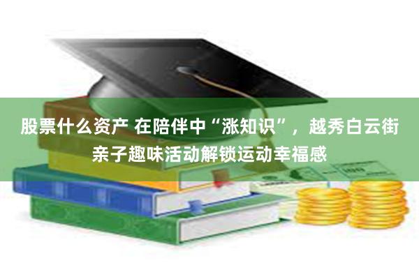 股票什么资产 在陪伴中“涨知识”，越秀白云街亲子趣味活动解锁运动幸福感