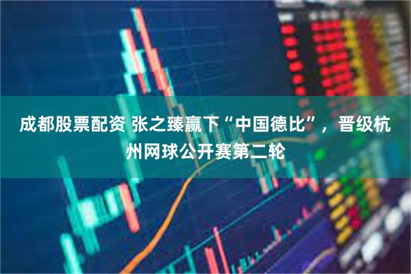 成都股票配资 张之臻赢下“中国德比”,晋级杭州网球公开赛第二轮