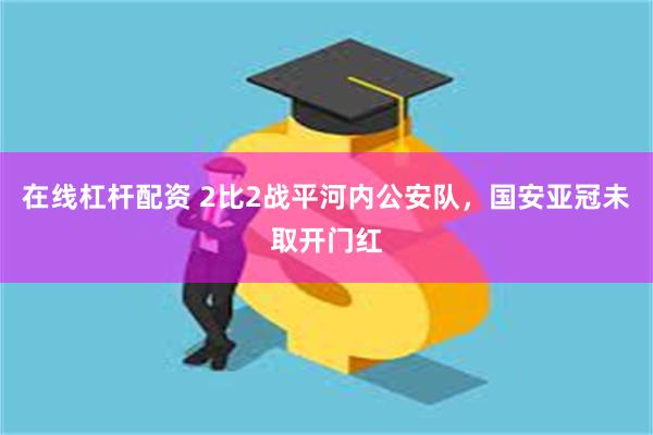 在线杠杆配资 2比2战平河内公安队，国安亚冠未取开门红