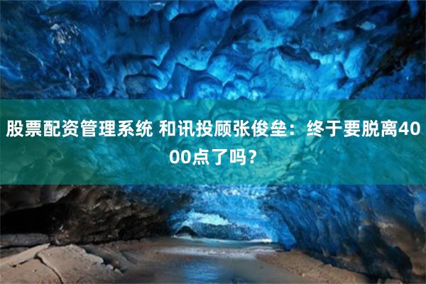 股票配资管理系统 和讯投顾张俊垒：终于要脱离4000点了吗？