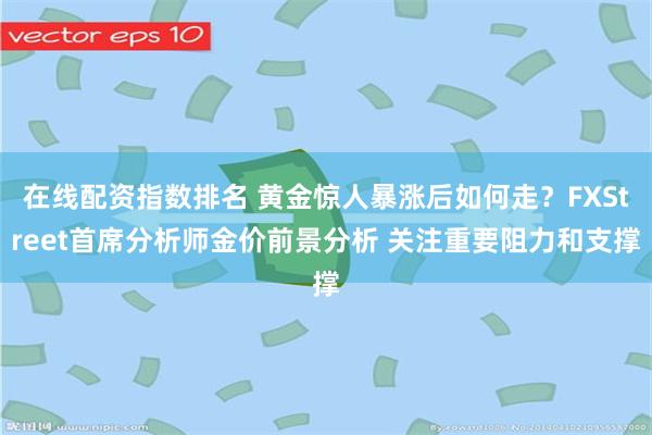 在线配资指数排名 黄金惊人暴涨后如何走？FXStreet首席分析师金价前景分析 关注重要阻力和支撑