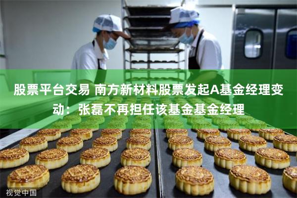 股票平台交易 南方新材料股票发起A基金经理变动：张磊不再担任该基金基金经理