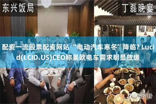 配资一流股票配资网站 “电动汽车寒冬”降临? Lucid(LCID.US)CEO称美欧电车需求明显放缓