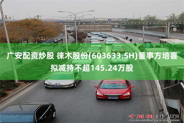广安配资炒股 徕木股份(603633.SH)董事方培喜拟减持不超145.24万股