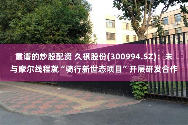 靠谱的炒股配资 久祺股份(300994.SZ)：未与摩尔线程就“骑行新世态项目”开展研发合作