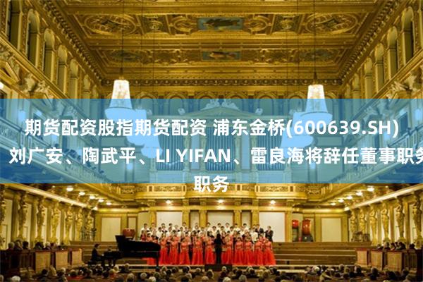 期货配资股指期货配资 浦东金桥(600639.SH)：刘广安、陶武平、LI YIFAN、雷良海将辞任董事职务