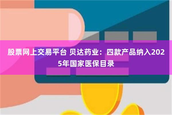 股票网上交易平台 贝达药业：四款产品纳入2025年国家医保目录