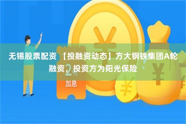 无锡股票配资 【投融资动态】方大钢铁集团A轮融资，投资方为阳光保险