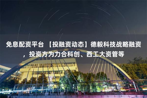 免息配资平台 【投融资动态】德毅科技战略融资，投资方为力合科创、西工大资管等