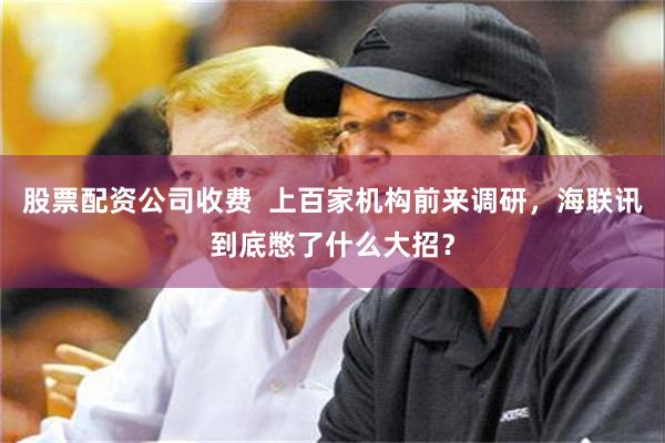 股票配资公司收费  上百家机构前来调研，海联讯到底憋了什么大招？