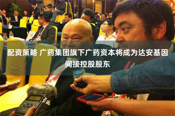 配资策略 广药集团旗下广药资本将成为达安基因间接控股股东