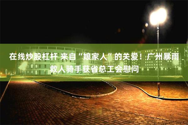 在线炒股杠杆 来自“娘家人”的关爱!广州暴雨救人骑手获省总工会慰问